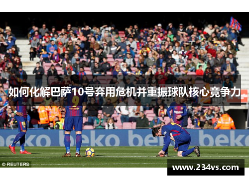 如何化解巴萨10号弃用危机并重振球队核心竞争力
