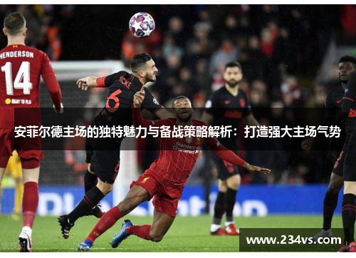 安菲尔德主场的独特魅力与备战策略解析：打造强大主场气势