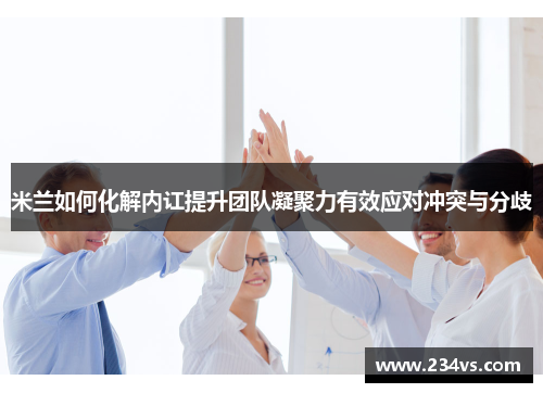 米兰如何化解内讧提升团队凝聚力有效应对冲突与分歧 米兰如何化解内讧提升团队凝聚力有效应对冲突与分歧