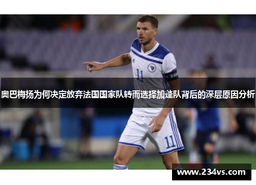 奥巴梅扬为何决定放弃法国国家队转而选择加蓬队背后的深层原因分析