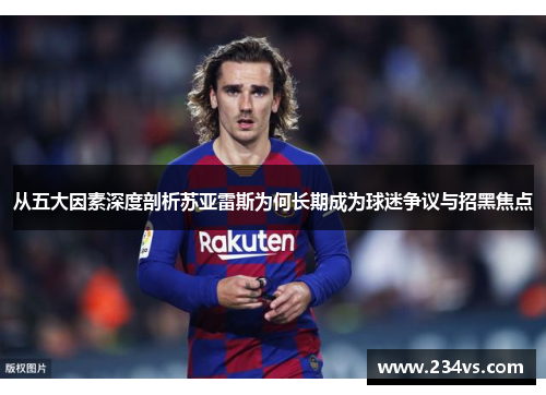 从五大因素深度剖析苏亚雷斯为何长期成为球迷争议与招黑焦点 从五大因素深度剖析苏亚雷斯为何长期成为球迷争议与招黑焦点