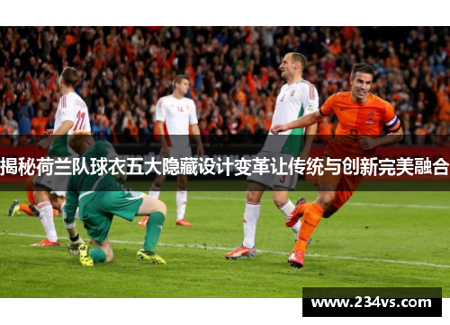 揭秘荷兰队球衣五大隐藏设计变革让传统与创新完美融合